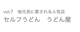 vol.7　地元民に愛される人気店　 セルフうどん　うどん屋 